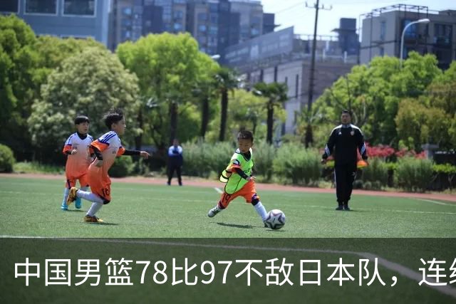 中国男篮78比97不敌日本队，连续两届无缘亚运会决赛